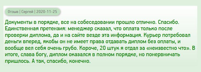 Документы получил идентичные оригиналу. В этом плане претензий не имею. Отдал диплом работодателю, ничего не заподозрил. Собеседование прошло отлично. Но смутил тот факт, что курьер потребовал аванс, аргументируя тем, что не имеет права отдавать документ без полной оплаты, да и вел себя по-хамски. А менеджер уверял, что оплата только после получения диплома на руки, да и на сайте написана эта информация. Короче, за 20 штук купил кота в мешке. Благо, что диплом оказался качественным, но понервничать пришлось.