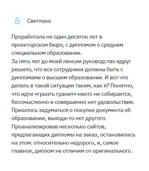 Через 5 лет мне на пенсию, а тут руководство заявило, что все сотрудники обязаны иметь профессиональное образование. Я всю жизнь посвятила проекторскому бюро. И что увольняться??? Решила купить диплом в этой компании. Первый раз столкнулась с высоким качеством обслуживания. Пока делали мой диплом, менеджеры поддерживали связь со мной в телефонном режиме. На протяжении всего процесса я была осведомлена, как продвигается работа. Закончив ее, курьер доставил диплом прямо к дому. Спасибо вам! Выручили!