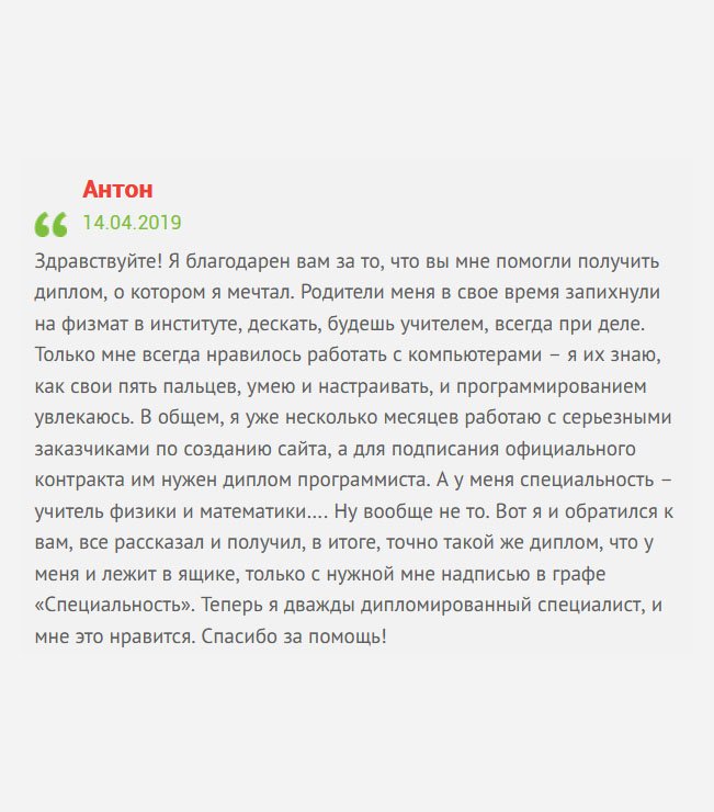 Здравствуйте! Со школы увлекаюсь компьютерами. Научился составлять программы, писать коды, собирать компы, переустанавливать систему, а родители отправили меня на физмат. А толку? Проучившись, я не стал работать по специальности. Тратить еще несколько лет на получение новой профессии, не вижу смысла. В итоге, обратился к вам за помощью. Не буду описывать весь алгоритм получения диплом, скажу лишь, что сегодня я работаю программистом в хорошей компании. Спасибо, что помогли мне. Теперь я дважды дипломированный специалист, и мне это нравится.