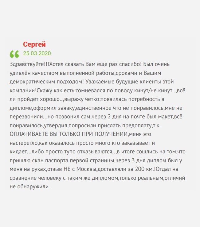 Здравствуйте! Решил оставить отзыв для других клиентов. Был очень поражён качеством изготовления диплома, сроками и профессиональным подходом к работе! Если есть сомнения, не сомневайтесь. ОПЛАТА ТОЛЬКО ПРИ ПОЛУЧЕНИИ. Единственный нюанс – не перезвонили. Немного подождал и сам позвонил. Мне прислали макет, я его проверил и дал добро на изготовление диплома. Несмотря на то, что живу вдали от Москвы, доставка была оперативная. Хочу сказать еще раз спасибо!