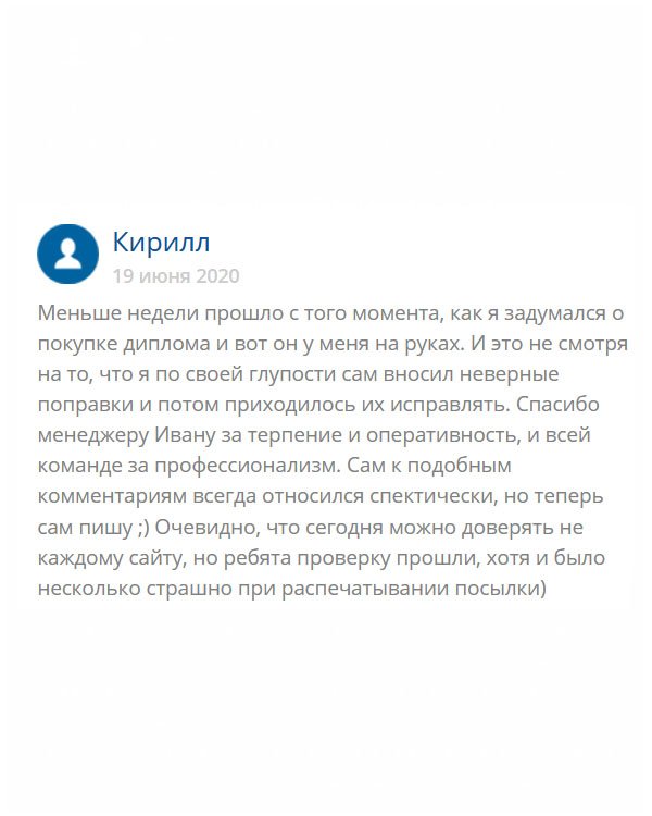 Еще недавно я думал о том, покупать диплом или нет? С одной стороны, он мне был необходим, а с другой стороны боялся нарваться на мошенников. В итоге, необходимость победила. Выбрал эту компанию. Скажу честно, менеджер Иван со мной намучался, ведь я постоянно делал ошибки в анкете, то чего-то там не дописывал, то не знал каких-то данных. С божьей помощью все получилось, и мне пришел качественный диплом. Сам скептически относился к отзывам о подобных компаниях, но решил написать и показать людям, что есть честные компании.